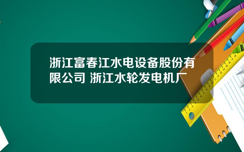 浙江富春江水电设备股份有限公司 浙江水轮发电机厂